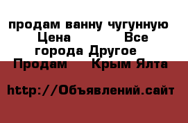  продам ванну чугунную › Цена ­ 7 000 - Все города Другое » Продам   . Крым,Ялта